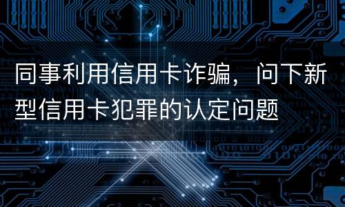 同事利用信用卡诈骗，问下新型信用卡犯罪的认定问题