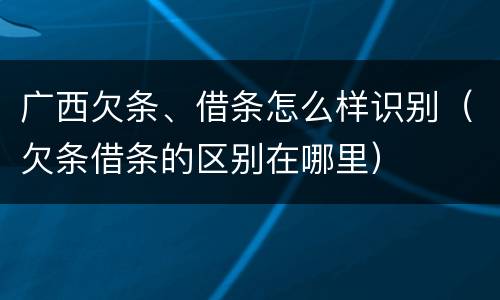 广西欠条、借条怎么样识别（欠条借条的区别在哪里）