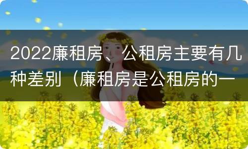 2022廉租房、公租房主要有几种差别（廉租房是公租房的一种吗?）
