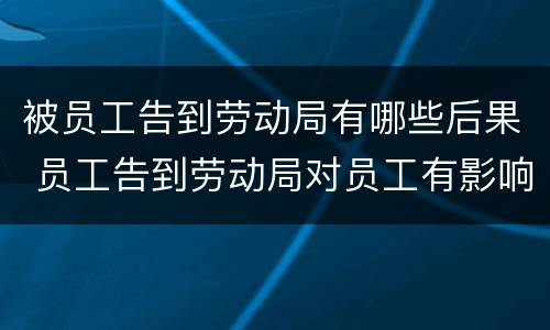 被员工告到劳动局有哪些后果 员工告到劳动局对员工有影响吗