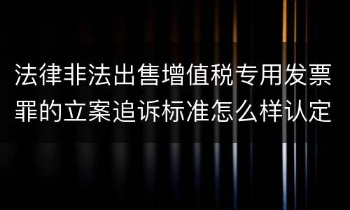 法律非法出售增值税专用发票罪的立案追诉标准怎么样认定