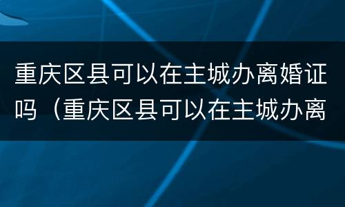 重庆区县可以在主城办离婚证吗（重庆区县可以在主城办离婚证吗现在）