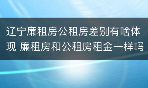 辽宁廉租房公租房差别有啥体现 廉租房和公租房租金一样吗