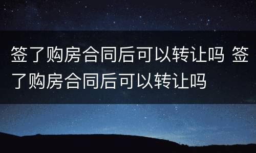 签了购房合同后可以转让吗 签了购房合同后可以转让吗
