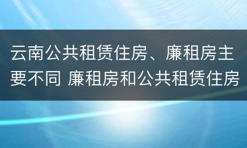 云南公共租赁住房、廉租房主要不同 廉租房和公共租赁住房的区别