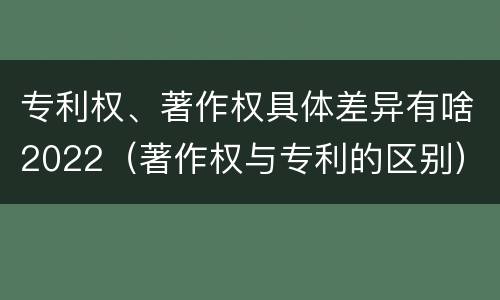 专利权、著作权具体差异有啥2022（著作权与专利的区别）