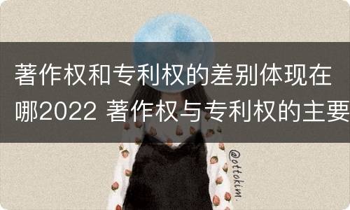 著作权和专利权的差别体现在哪2022 著作权与专利权的主要区别