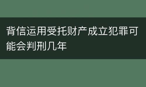 背信运用受托财产成立犯罪可能会判刑几年