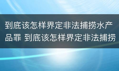 到底该怎样界定非法捕捞水产品罪 到底该怎样界定非法捕捞水产品罪