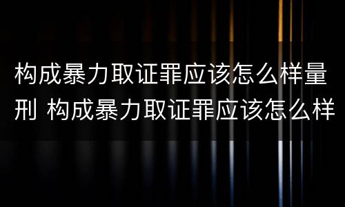 构成暴力取证罪应该怎么样量刑 构成暴力取证罪应该怎么样量刑