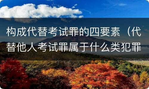 构成代替考试罪的四要素（代替他人考试罪属于什么类犯罪）