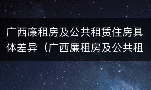 广西廉租房及公共租赁住房具体差异（广西廉租房及公共租赁住房具体差异分析）