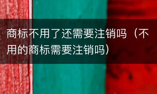 商标不用了还需要注销吗（不用的商标需要注销吗）