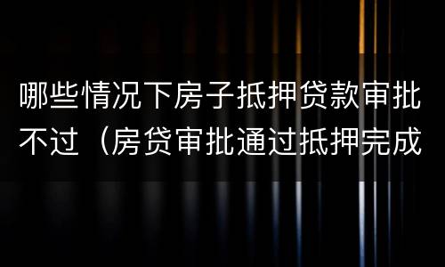 哪些情况下房子抵押贷款审批不过（房贷审批通过抵押完成不会有问题了吧）