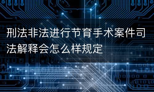 刑法非法进行节育手术案件司法解释会怎么样规定