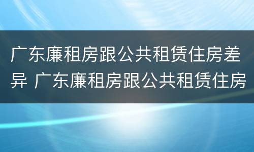 广东廉租房跟公共租赁住房差异 广东廉租房跟公共租赁住房差异大吗