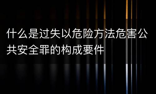 什么是过失以危险方法危害公共安全罪的构成要件