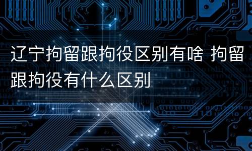 辽宁拘留跟拘役区别有啥 拘留跟拘役有什么区别