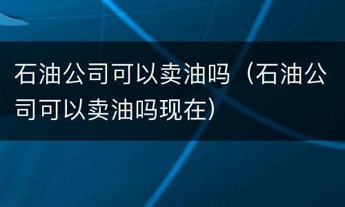 石油公司可以卖油吗（石油公司可以卖油吗现在）