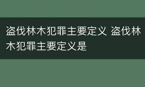 盗伐林木犯罪主要定义 盗伐林木犯罪主要定义是