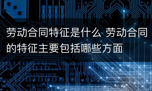 劳动合同特征是什么 劳动合同的特征主要包括哪些方面