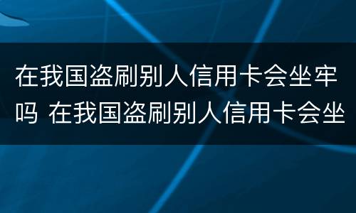 在我国盗刷别人信用卡会坐牢吗 在我国盗刷别人信用卡会坐牢吗知乎