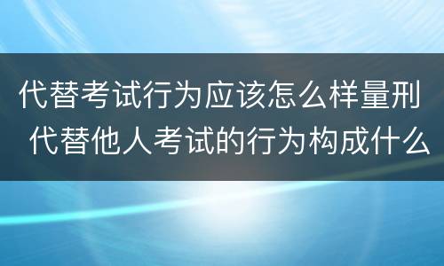 代替考试行为应该怎么样量刑 代替他人考试的行为构成什么罪