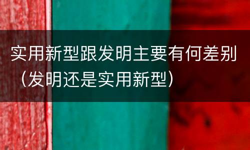 实用新型跟发明主要有何差别（发明还是实用新型）