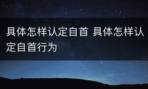 具体怎样认定自首 具体怎样认定自首行为