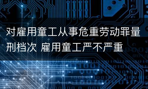 对雇用童工从事危重劳动罪量刑档次 雇用童工严不严重