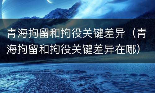 青海拘留和拘役关键差异（青海拘留和拘役关键差异在哪）