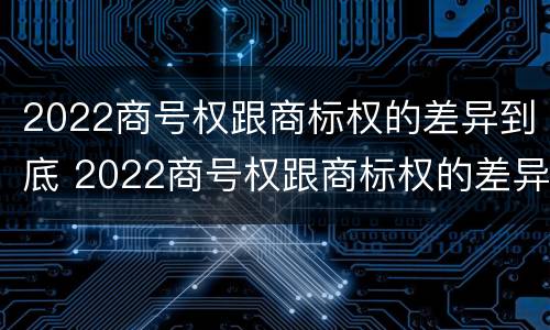 2022商号权跟商标权的差异到底 2022商号权跟商标权的差异到底是什么