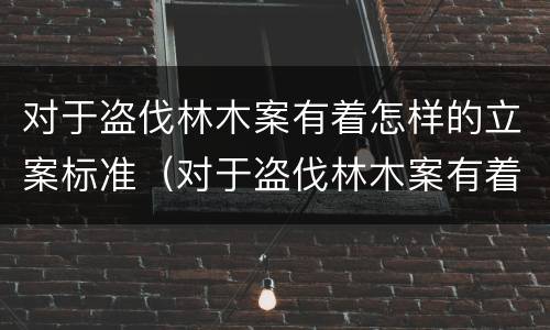 对于盗伐林木案有着怎样的立案标准（对于盗伐林木案有着怎样的立案标准要求）
