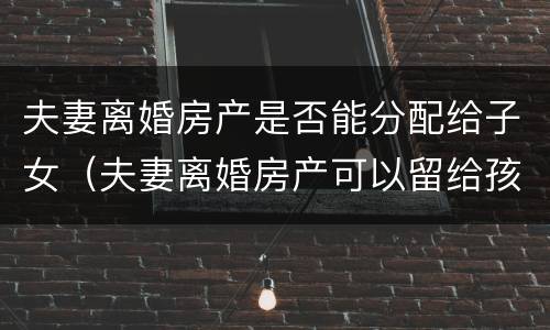 夫妻离婚房产是否能分配给子女（夫妻离婚房产可以留给孩子吗）