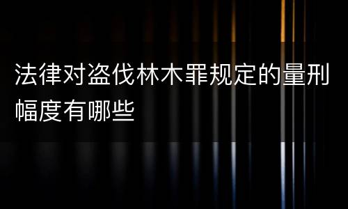 法律对盗伐林木罪规定的量刑幅度有哪些