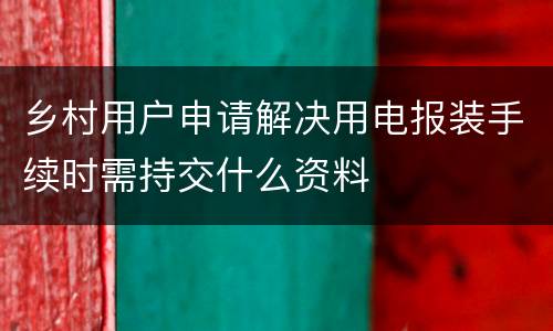 乡村用户申请解决用电报装手续时需持交什么资料
