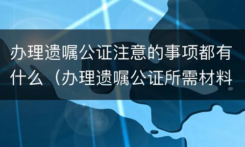 办理遗嘱公证注意的事项都有什么（办理遗嘱公证所需材料）