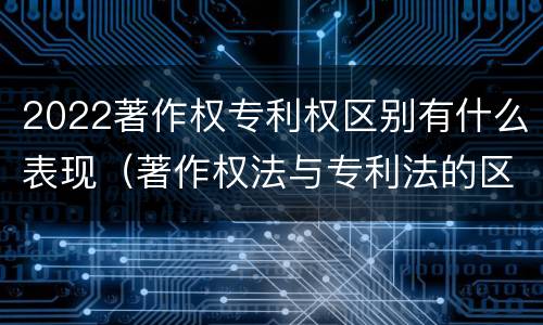 2022著作权专利权区别有什么表现（著作权法与专利法的区别）