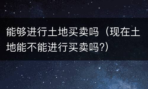 能够进行土地买卖吗（现在土地能不能进行买卖吗?）