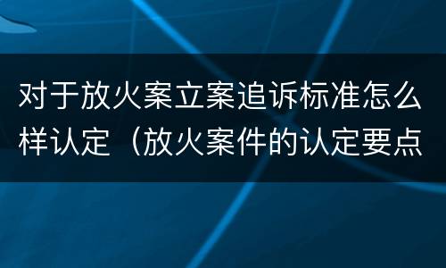 对于放火案立案追诉标准怎么样认定（放火案件的认定要点）