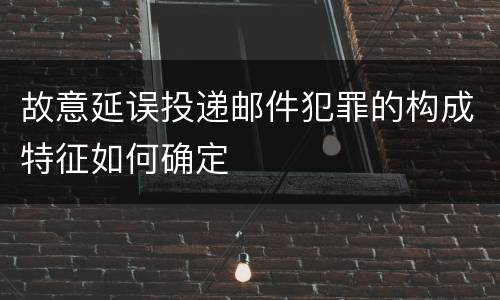 故意延误投递邮件犯罪的构成特征如何确定