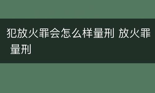 犯放火罪会怎么样量刑 放火罪 量刑