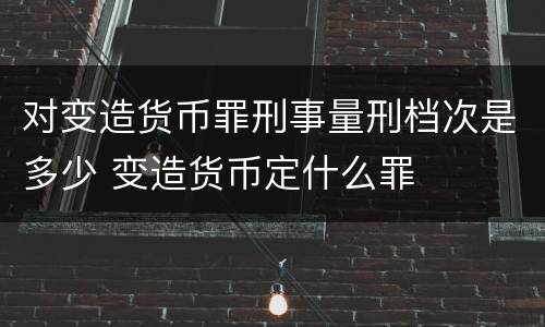 对变造货币罪刑事量刑档次是多少 变造货币定什么罪