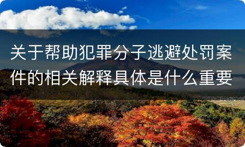 关于帮助犯罪分子逃避处罚案件的相关解释具体是什么重要内容