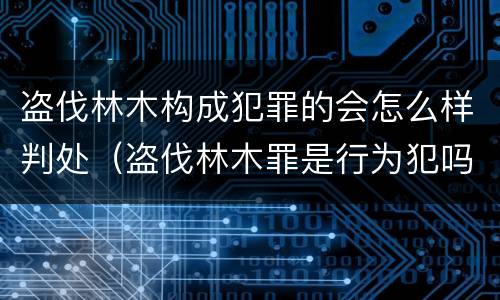 盗伐林木构成犯罪的会怎么样判处（盗伐林木罪是行为犯吗）