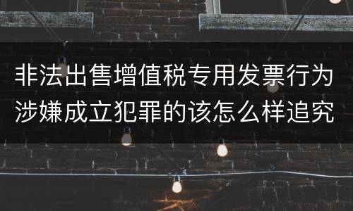 非法出售增值税专用发票行为涉嫌成立犯罪的该怎么样追究法律责任