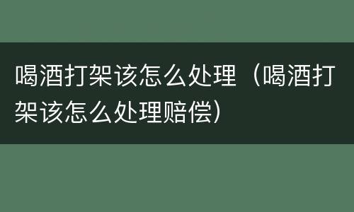 喝酒打架该怎么处理（喝酒打架该怎么处理赔偿）