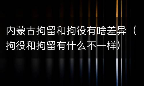 内蒙古拘留和拘役有啥差异（拘役和拘留有什么不一样）