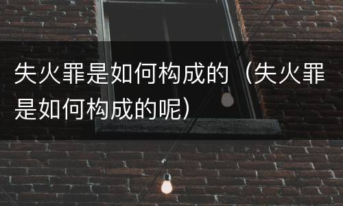 失火罪是如何构成的（失火罪是如何构成的呢）