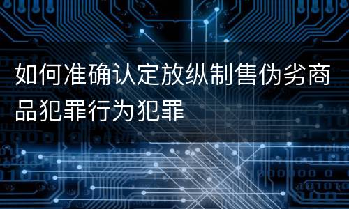 如何准确认定放纵制售伪劣商品犯罪行为犯罪